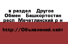  в раздел : Другое » Обмен . Башкортостан респ.,Мечетлинский р-н